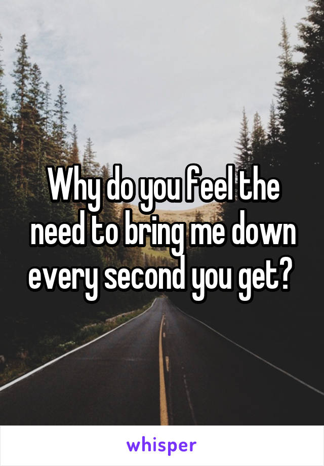 Why do you feel the need to bring me down every second you get? 