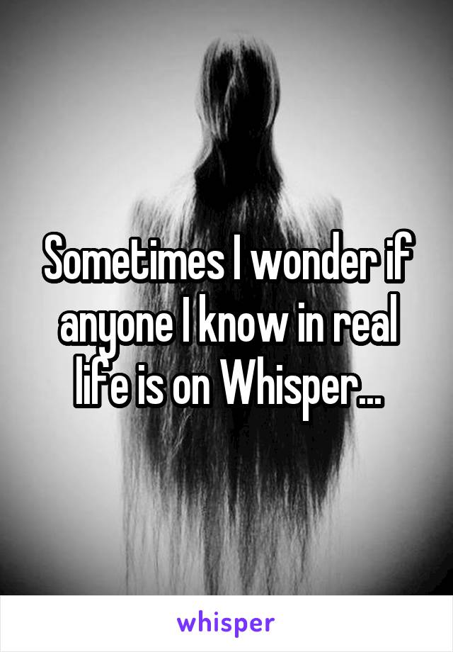 Sometimes I wonder if anyone I know in real life is on Whisper...