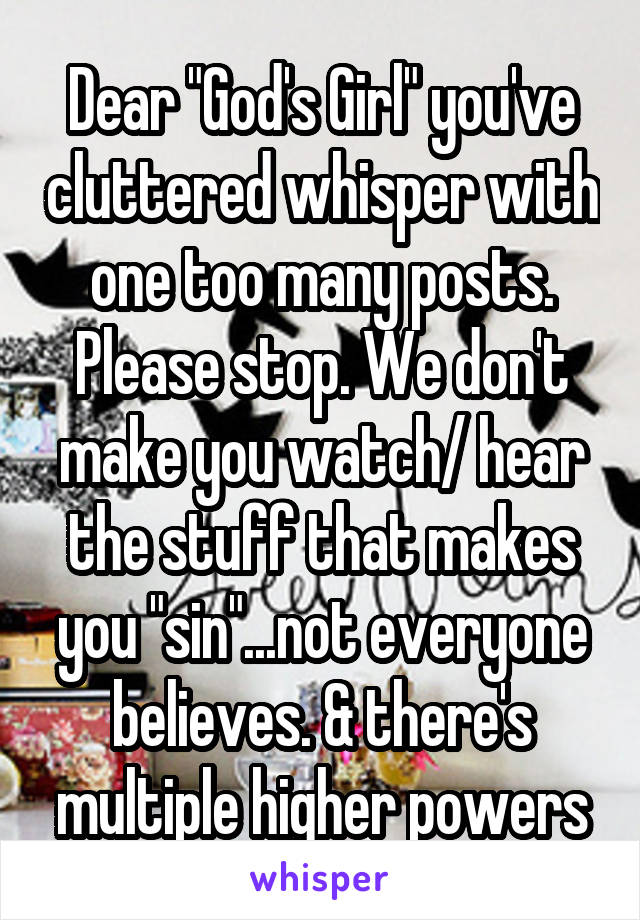 Dear "God's Girl" you've cluttered whisper with one too many posts. Please stop. We don't make you watch/ hear the stuff that makes you "sin"...not everyone believes. & there's multiple higher powers