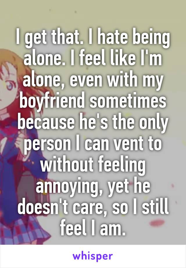I get that. I hate being alone. I feel like I'm alone, even with my boyfriend sometimes because he's the only person I can vent to without feeling annoying, yet he doesn't care, so I still feel I am.