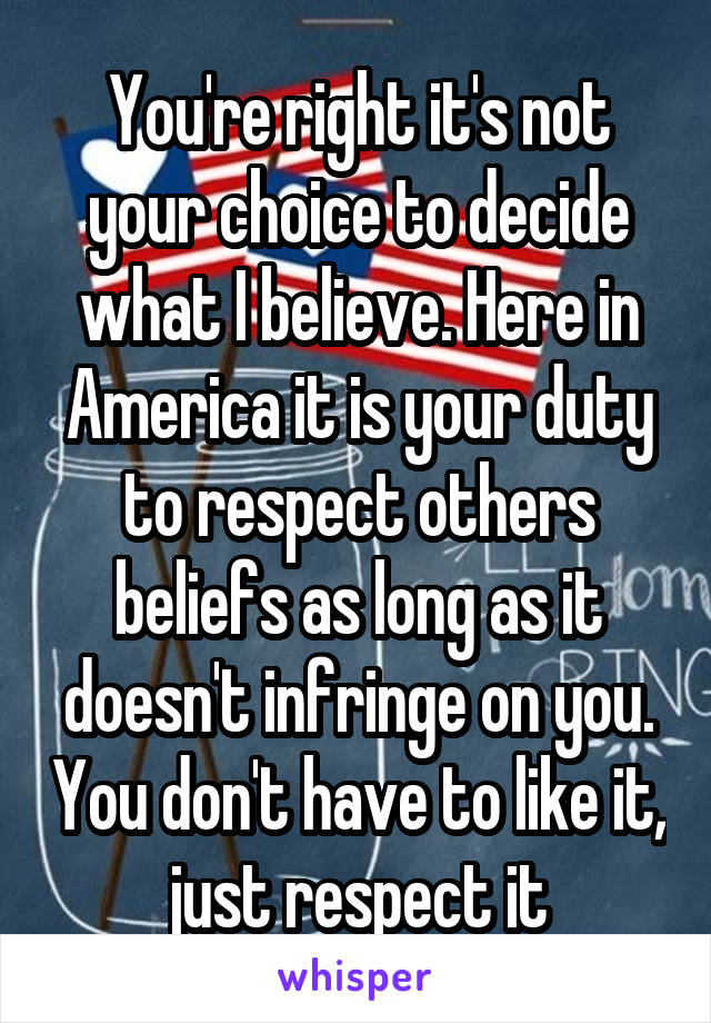 You're right it's not your choice to decide what I believe. Here in America it is your duty to respect others beliefs as long as it doesn't infringe on you. You don't have to like it, just respect it