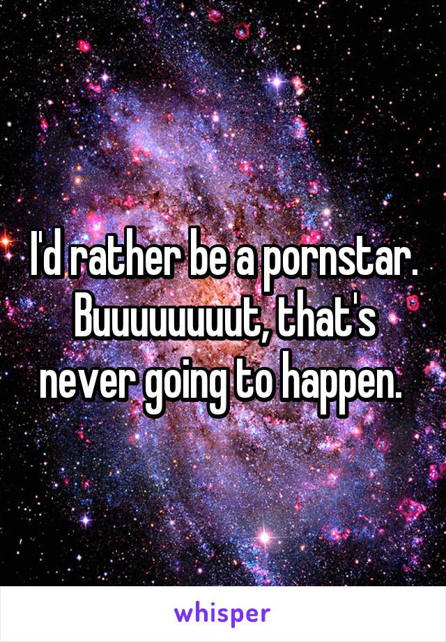 I'd rather be a pornstar. Buuuuuuuut, that's never going to happen. 