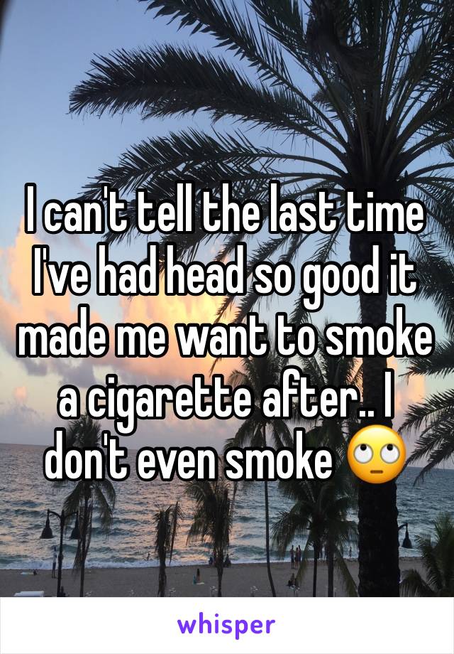 I can't tell the last time I've had head so good it made me want to smoke a cigarette after.. I don't even smoke 🙄