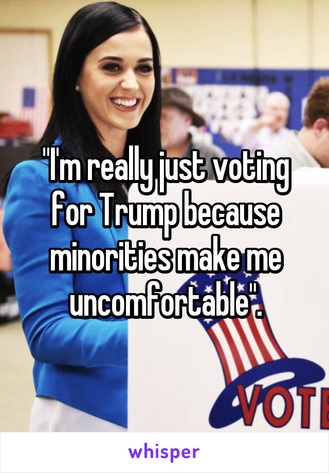 "I'm really just voting for Trump because minorities make me uncomfortable".