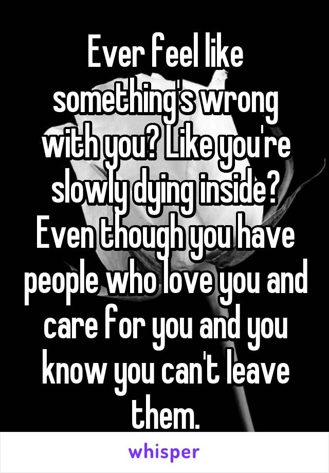 Ever feel like something's wrong with you? Like you're slowly dying inside? Even though you have people who love you and care for you and you know you can't leave them.