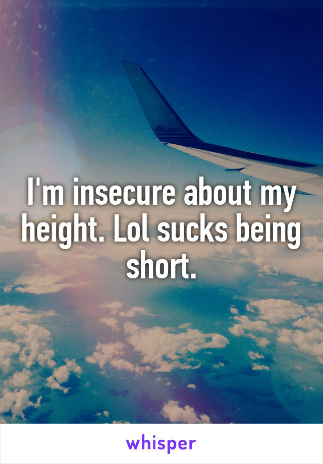 I'm insecure about my height. Lol sucks being short.