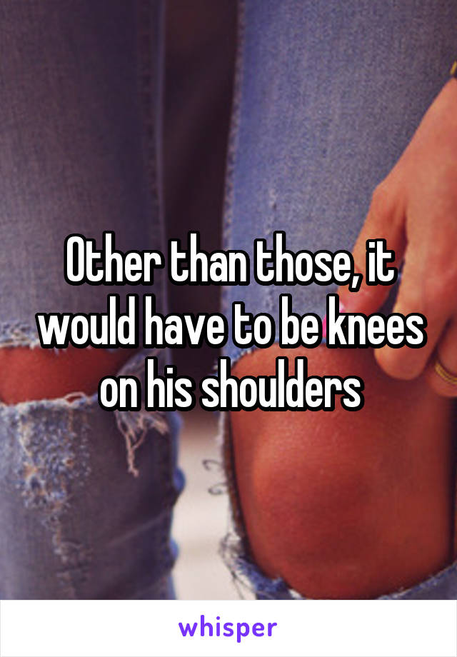 Other than those, it would have to be knees on his shoulders