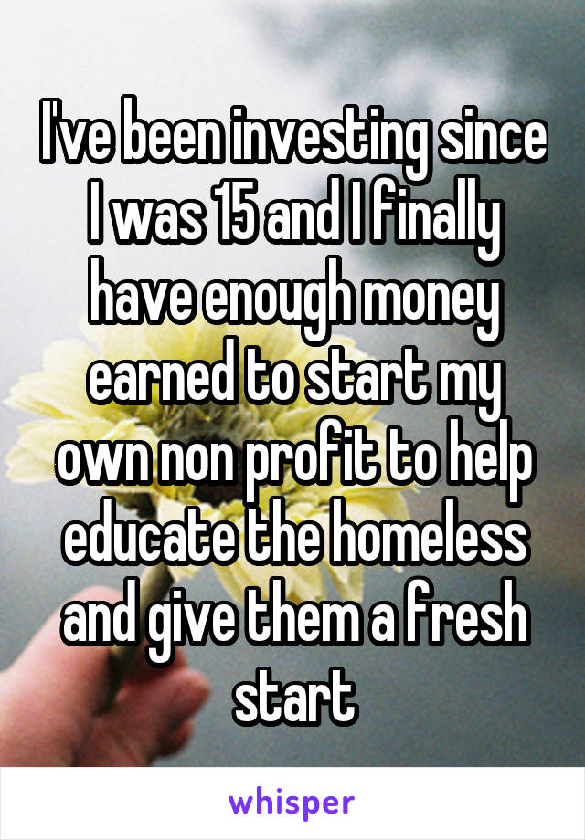 I've been investing since I was 15 and I finally have enough money earned to start my own non profit to help educate the homeless and give them a fresh start