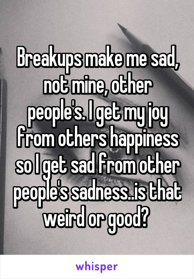 Breakups make me sad, not mine, other people's. I get my joy from others happiness so I get sad from other people's sadness..is that weird or good? 