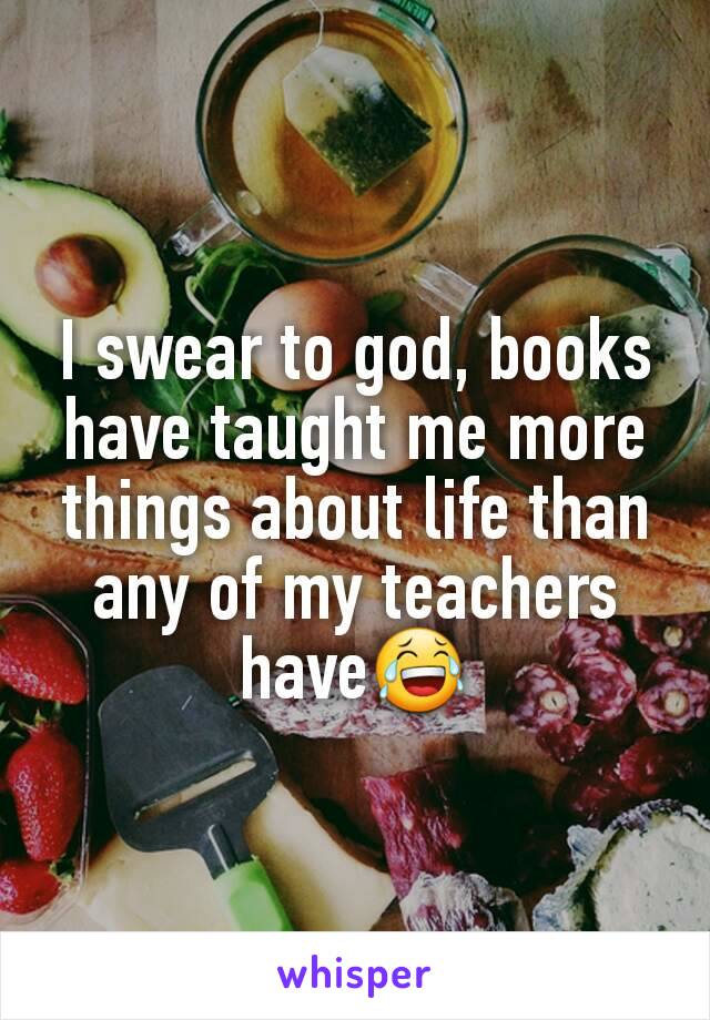 I swear to god, books have taught me more things about life than any of my teachers have😂