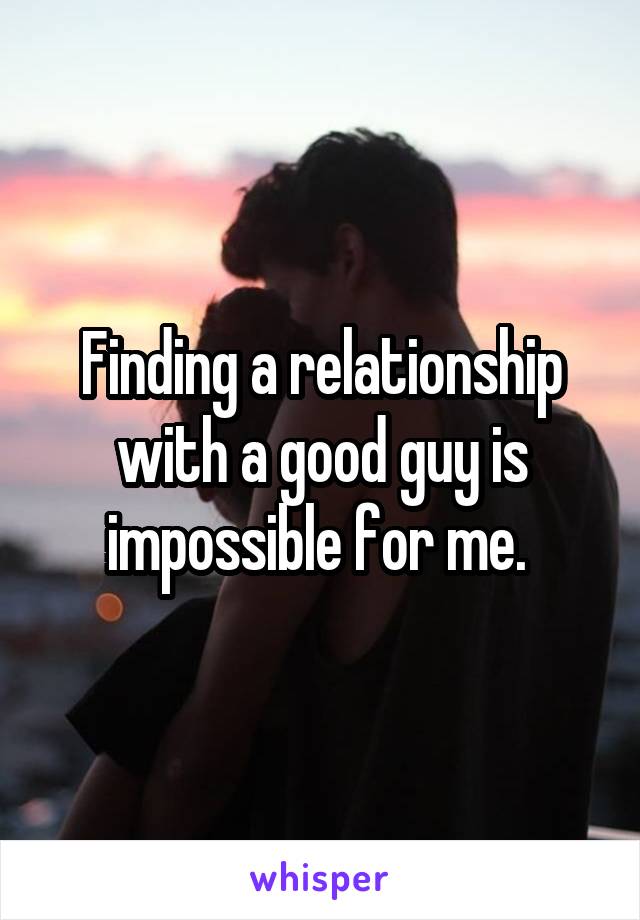 Finding a relationship with a good guy is impossible for me. 