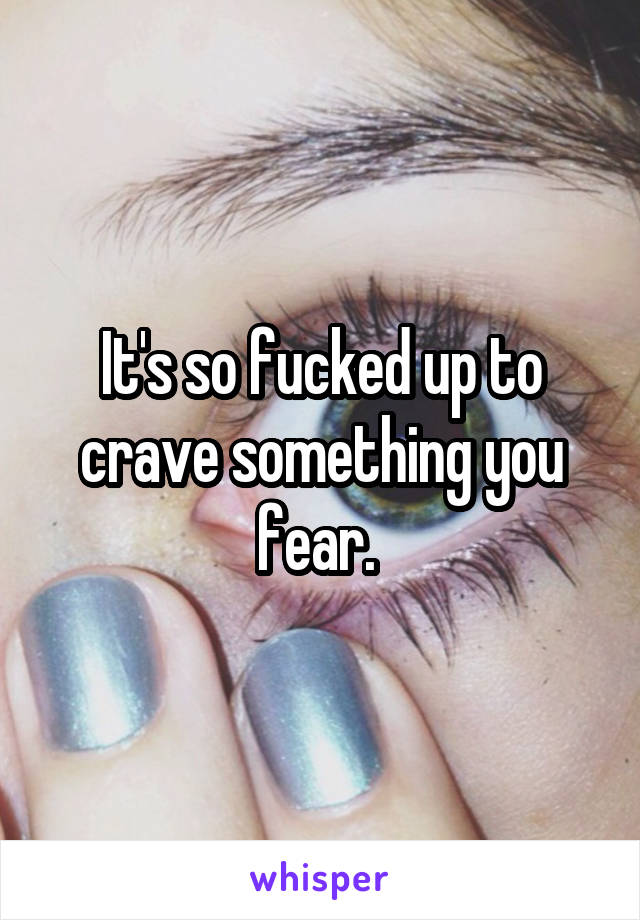 It's so fucked up to crave something you fear. 