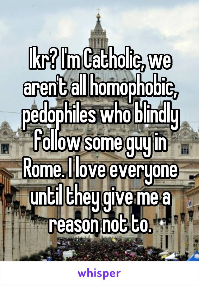 Ikr? I'm Catholic, we aren't all homophobic, pedophiles who blindly follow some guy in Rome. I love everyone until they give me a reason not to.
