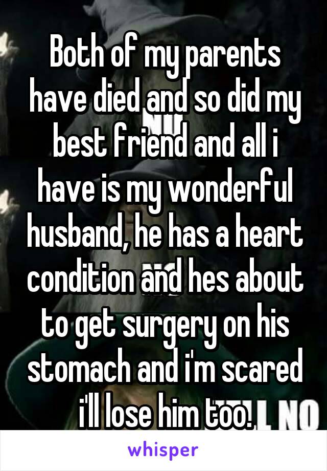 Both of my parents have died and so did my best friend and all i have is my wonderful husband, he has a heart condition and hes about to get surgery on his stomach and i'm scared i'll lose him too.