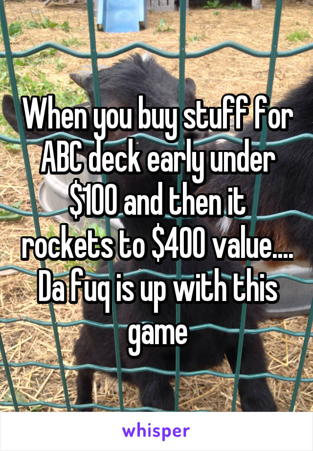 When you buy stuff for ABC deck early under $100 and then it rockets to $400 value.... Da fuq is up with this game