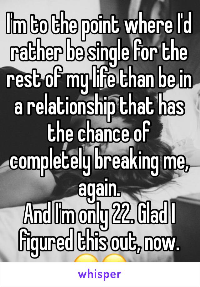 I'm to the point where I'd rather be single for the rest of my life than be in a relationship that has the chance of completely breaking me, again.
And I'm only 22. Glad I figured this out, now. 😂😔