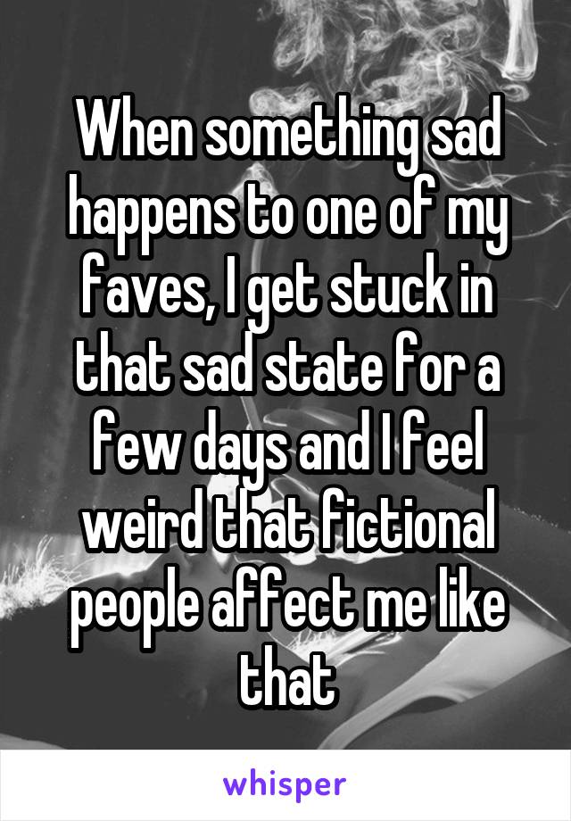 When something sad happens to one of my faves, I get stuck in that sad state for a few days and I feel weird that fictional people affect me like that