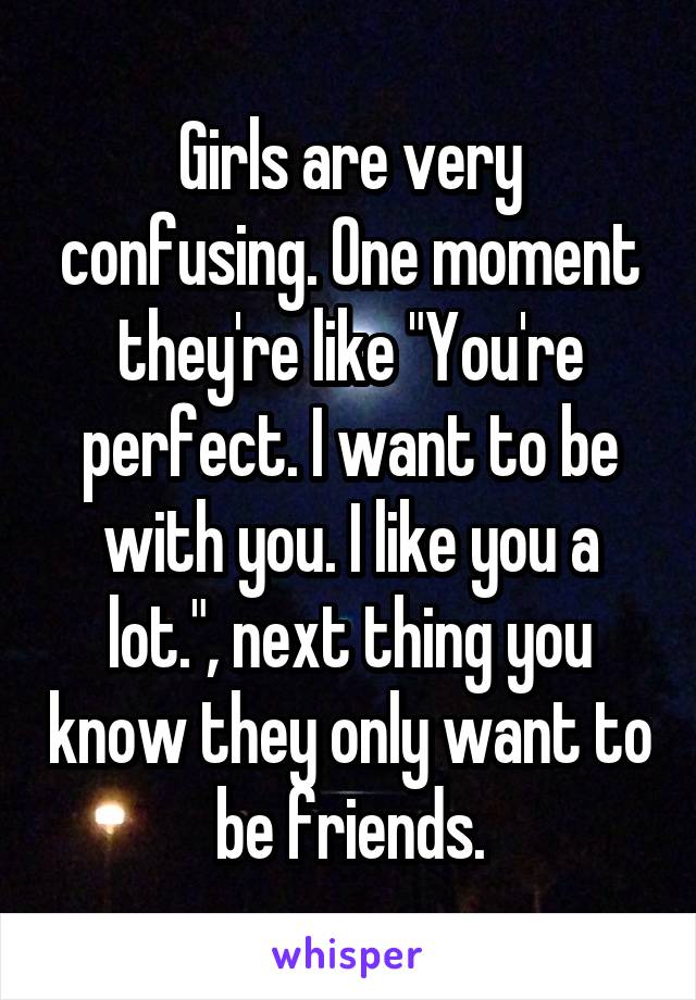 Girls are very confusing. One moment they're like "You're perfect. I want to be with you. I like you a lot.", next thing you know they only want to be friends.