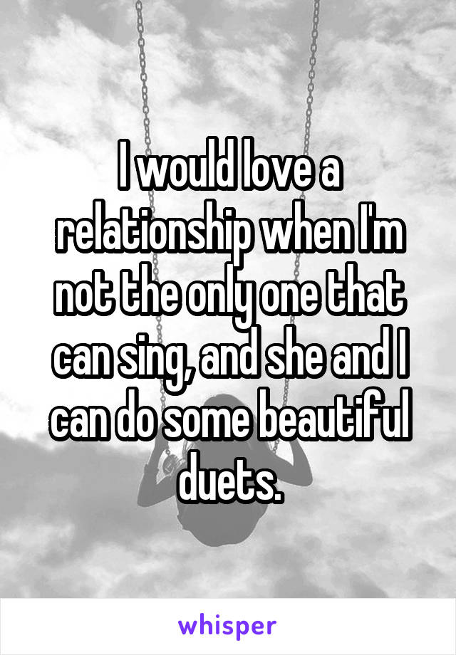 I would love a relationship when I'm not the only one that can sing, and she and I can do some beautiful duets.