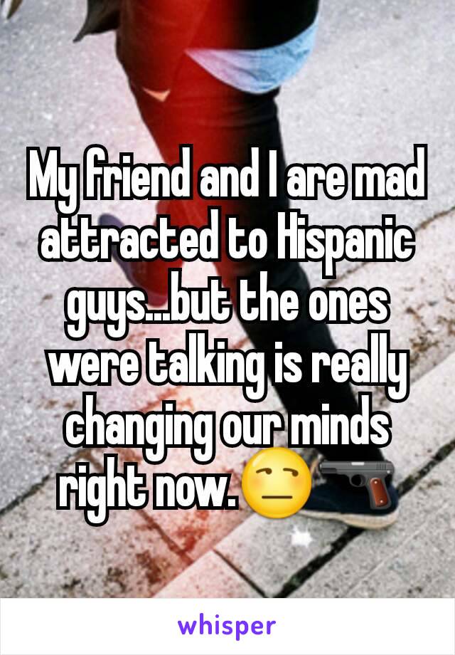 My friend and I are mad attracted to Hispanic guys...but the ones were talking is really changing our minds right now.😒🔫