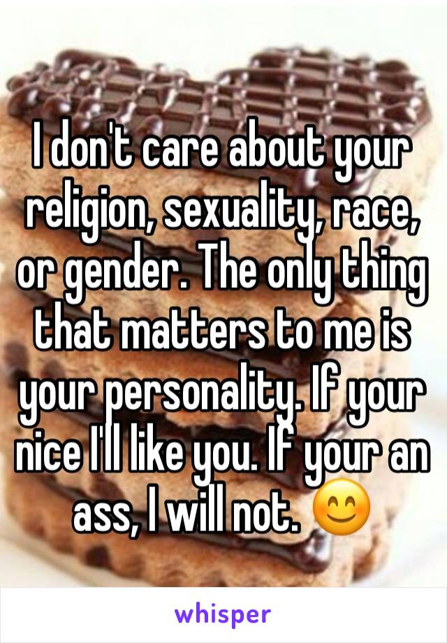 I don't care about your religion, sexuality, race, or gender. The only thing that matters to me is your personality. If your nice I'll like you. If your an ass, I will not. 😊