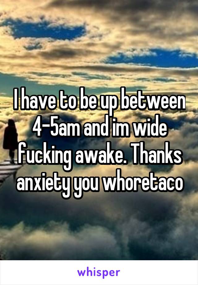 I have to be up between 4-5am and im wide fucking awake. Thanks anxiety you whoretaco