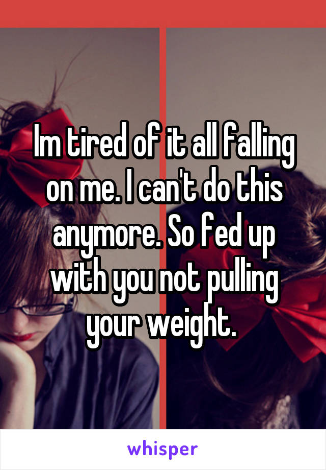 Im tired of it all falling on me. I can't do this anymore. So fed up with you not pulling your weight. 