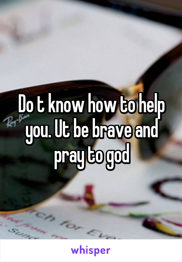 Do t know how to help you. Ut be brave and pray to god