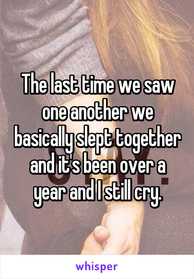 The last time we saw one another we basically slept together and it's been over a year and I still cry.