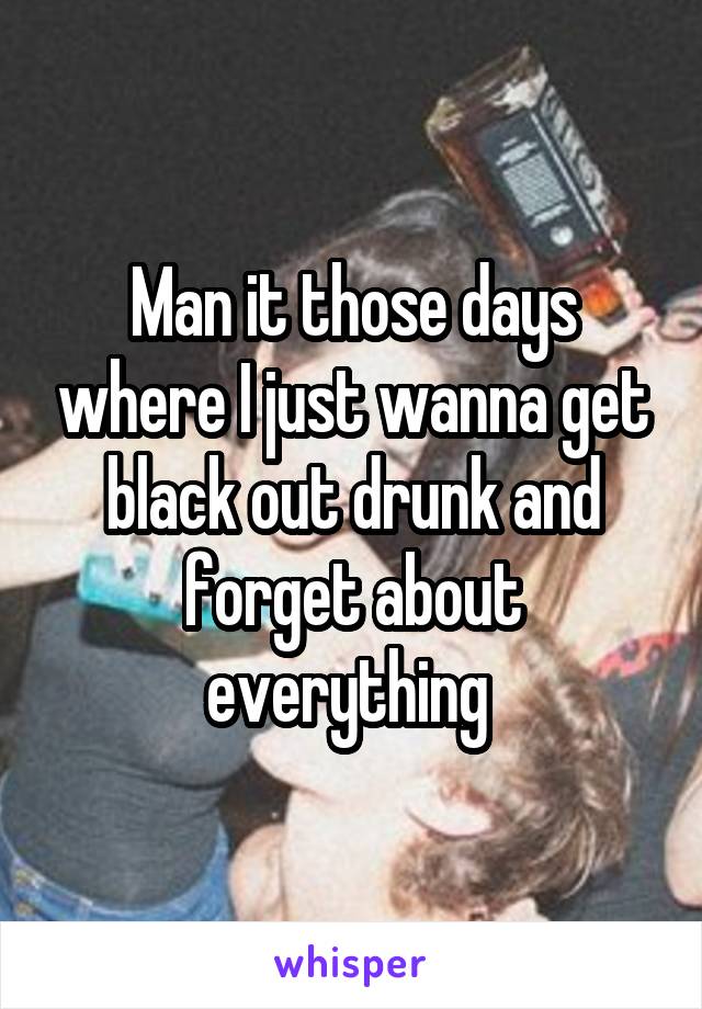 Man it those days where I just wanna get black out drunk and forget about everything 