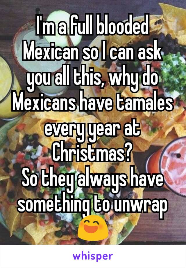 I'm a full blooded Mexican so I can ask you all this, why do Mexicans have tamales every year at Christmas?
So they always have something to unwrap😄