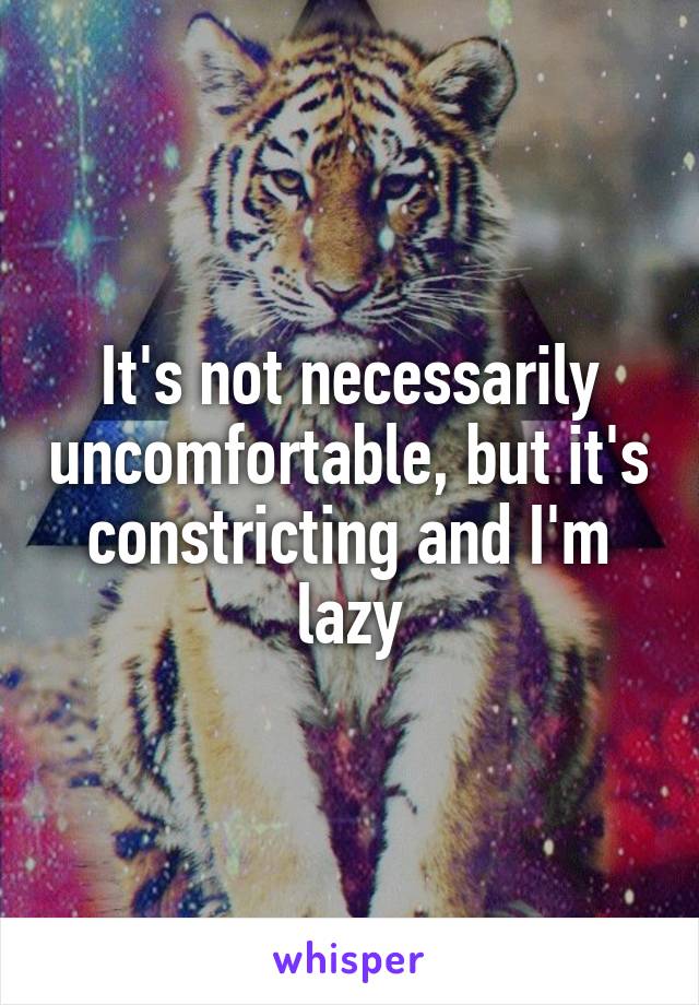 It's not necessarily uncomfortable, but it's constricting and I'm lazy