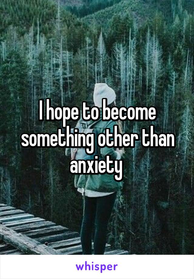 I hope to become something other than anxiety 