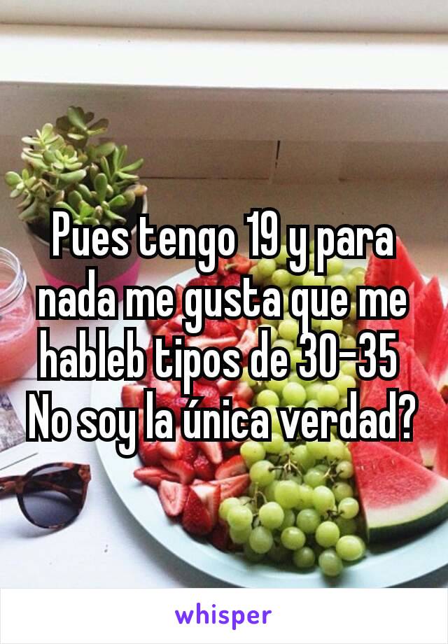 Pues tengo 19 y para nada me gusta que me hableb tipos de 30-35 
No soy la única verdad?