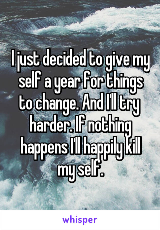 I just decided to give my self a year for things to change. And I'll try 
harder. If nothing happens I'll happily kill my self.