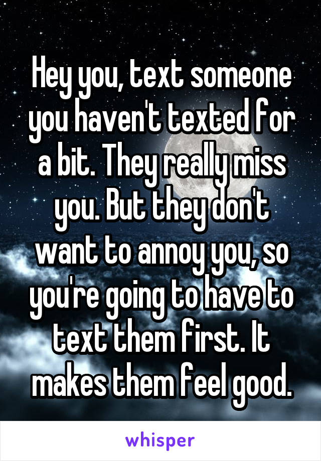 Hey you, text someone you haven't texted for a bit. They really miss you. But they don't want to annoy you, so you're going to have to text them first. It makes them feel good.