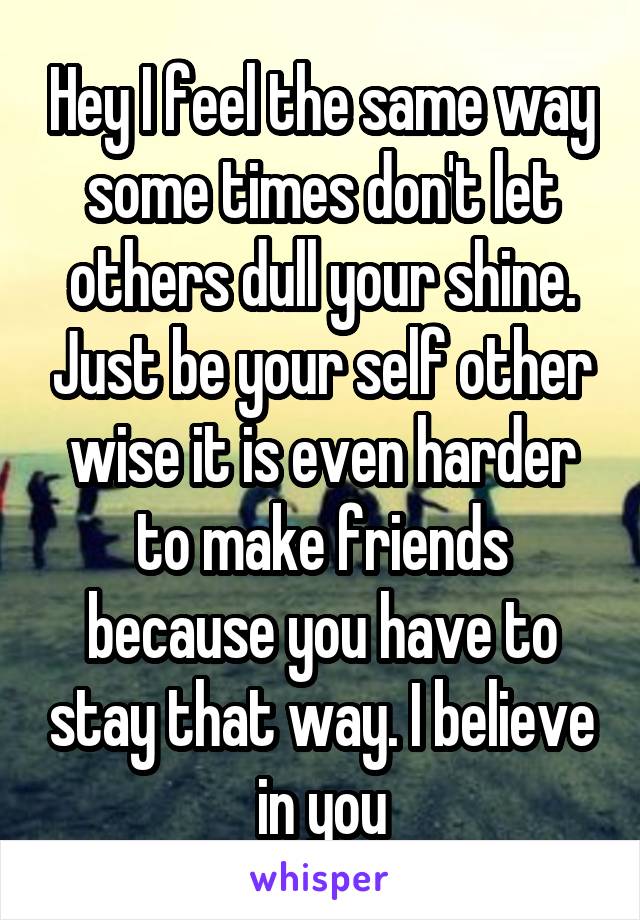 Hey I feel the same way some times don't let others dull your shine. Just be your self other wise it is even harder to make friends because you have to stay that way. I believe in you