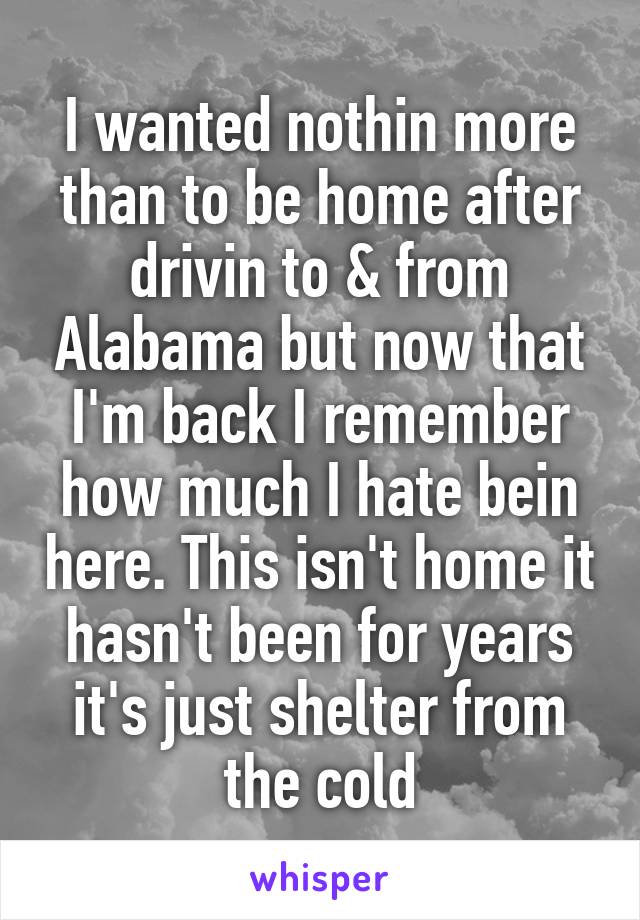 I wanted nothin more than to be home after drivin to & from Alabama but now that I'm back I remember how much I hate bein here. This isn't home it hasn't been for years it's just shelter from the cold