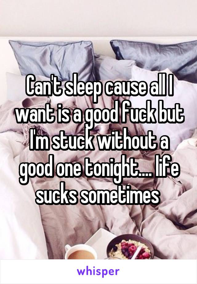 Can't sleep cause all I want is a good fuck but I'm stuck without a good one tonight.... life sucks sometimes 