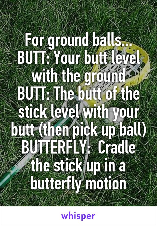 For ground balls...
BUTT: Your butt level with the ground
BUTT: The butt of the stick level with your butt (then pick up ball)
BUTTERFLY:  Cradle the stick up in a butterfly motion