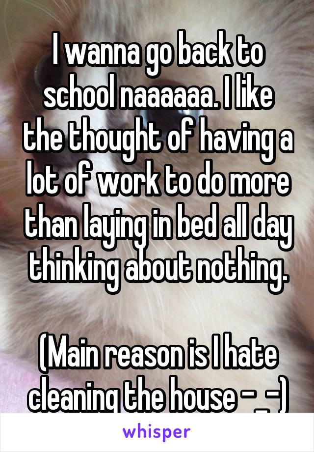 I wanna go back to school naaaaaa. I like the thought of having a lot of work to do more than laying in bed all day thinking about nothing.

(Main reason is I hate cleaning the house -_-)