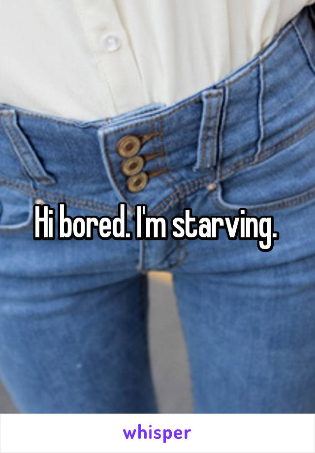 Hi bored. I'm starving. 