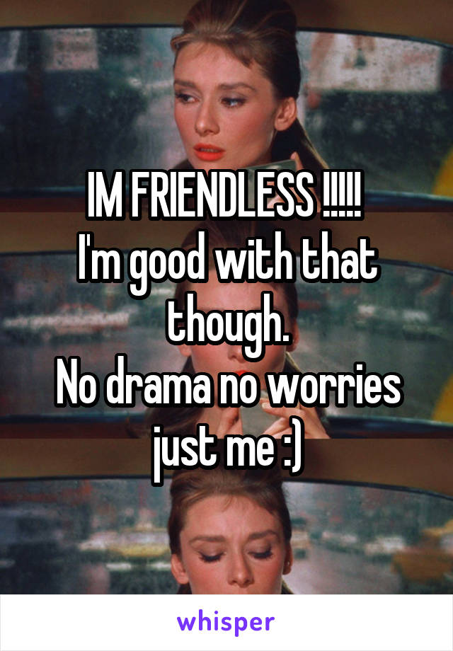 IM FRIENDLESS !!!!! 
I'm good with that though.
No drama no worries just me :)