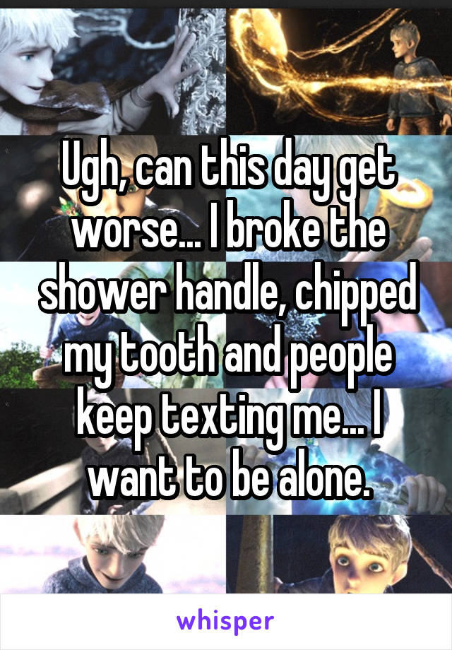 Ugh, can this day get worse... I broke the shower handle, chipped my tooth and people keep texting me... I want to be alone.