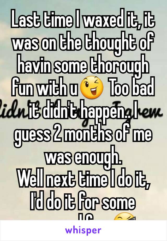 Last time I waxed it, it was on the thought of havin some thorough fun with u😉 Too bad it didn't happen.. I guess 2 months of me was enough.
Well next time I do it, I'd do it for some personal fun 😎