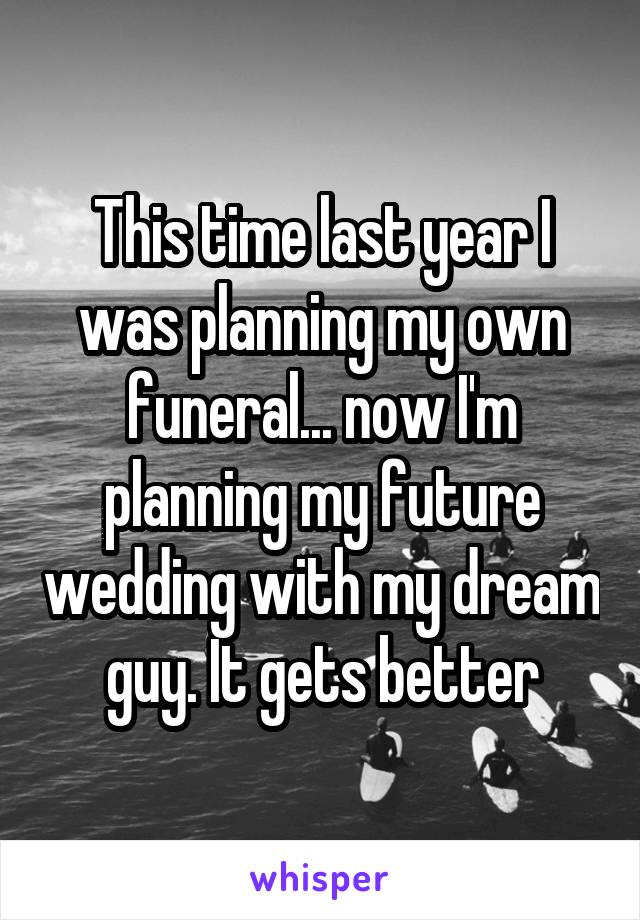 This time last year I was planning my own funeral... now I'm planning my future wedding with my dream guy. It gets better