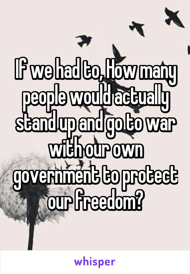 If we had to, How many people would actually stand up and go to war with our own government to protect our freedom?