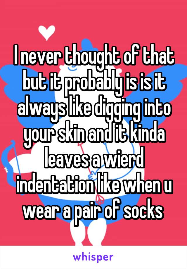 I never thought of that but it probably is is it always like digging into your skin and it kinda leaves a wierd indentation like when u wear a pair of socks 