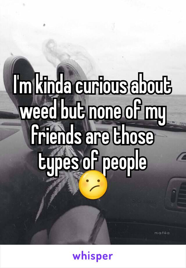 I'm kinda curious about weed but none of my friends are those types of people
😕