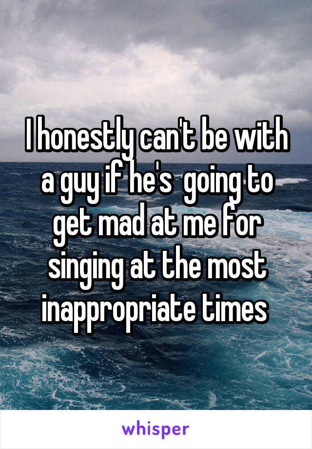 I honestly can't be with a guy if he's  going to get mad at me for singing at the most inappropriate times 